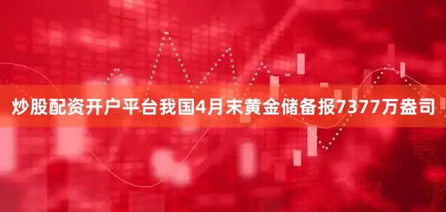 炒股配资开户平台我国4月末黄金储备报7377万盎司