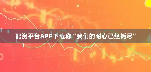 配资平台APP下载称“我们的耐心已经耗尽”