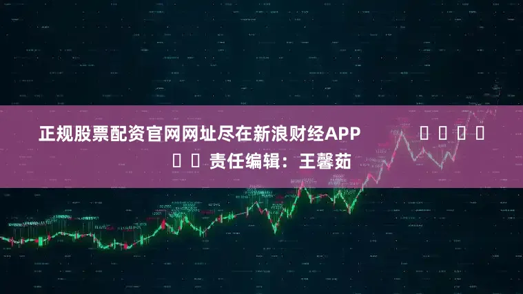正规股票配资官网网址尽在新浪财经APP            						责任编辑：王馨茹