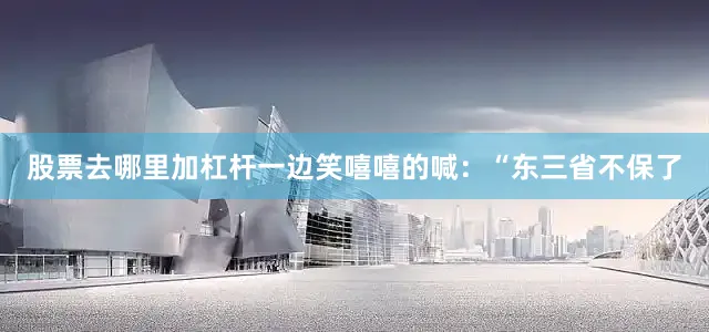 股票去哪里加杠杆一边笑嘻嘻的喊：“东三省不保了