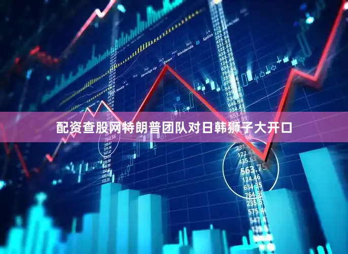 配资查股网特朗普团队对日韩狮子大开口