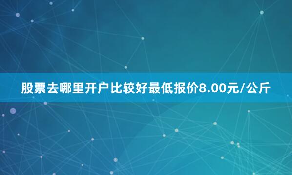 股票去哪里开户比较好最低报价8.00元/公斤