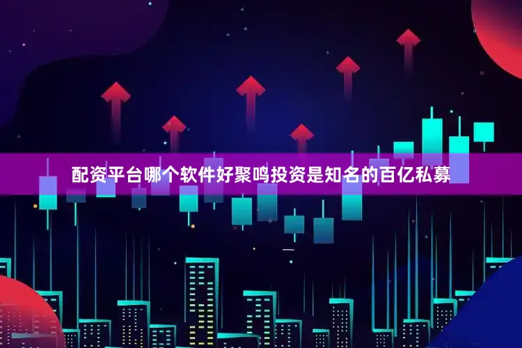 配资平台哪个软件好聚鸣投资是知名的百亿私募