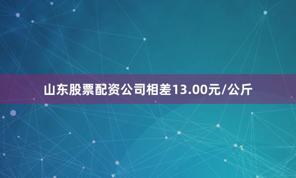 山东股票配资公司相差13.00元/公斤