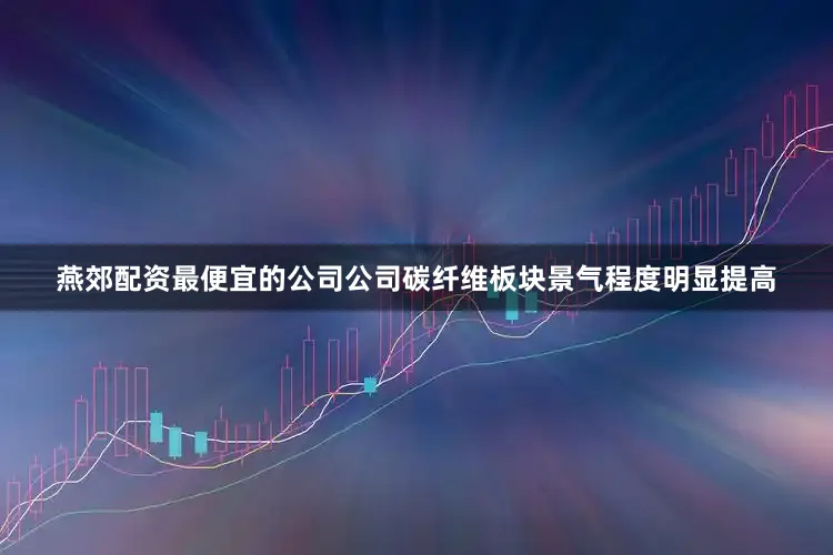 燕郊配资最便宜的公司公司碳纤维板块景气程度明显提高