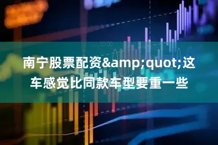 南宁股票配资&quot;这车感觉比同款车型要重一些