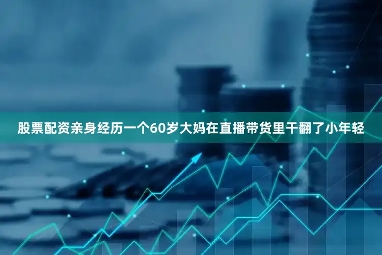 股票配资亲身经历一个60岁大妈在直播带货里干翻了小年轻