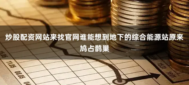 炒股配资网站来找官网谁能想到地下的综合能源站原来鸠占鹊巢