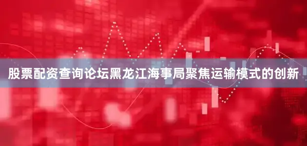 股票配资查询论坛黑龙江海事局聚焦运输模式的创新