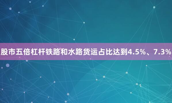 股市五倍杠杆铁路和水路货运占比达到4.5%、7.3%