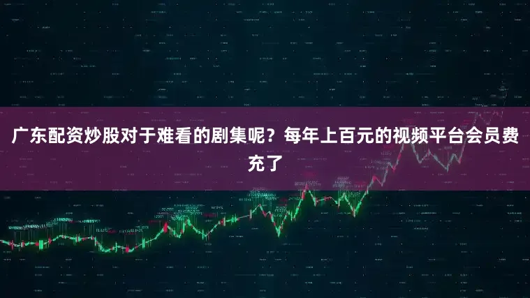 广东配资炒股对于难看的剧集呢？每年上百元的视频平台会员费充了