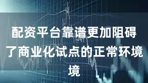 配资平台靠谱更加阻碍了商业化试点的正常环境